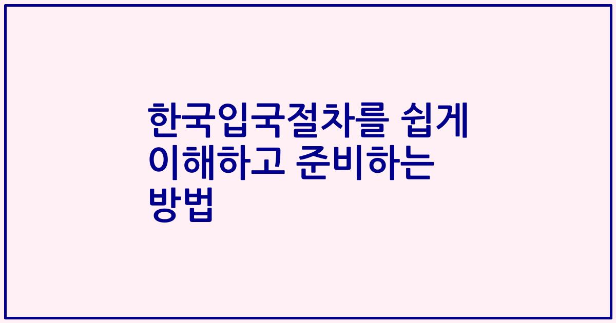 한국입국절차를 쉽게 이해하고 준비하는 방법